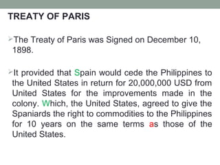 TREATY OF PARIS
The Treaty of Paris was Signed on December 10,
1898.
It provided that Spain would cede the Philippines to
the United States in return for 20,000,000 USD from
United States for the improvements made in the
colony. Which, the United States, agreed to give the
Spaniards the right to commodities to the Philippines
for 10 years on the same terms as those of the
United States.
 