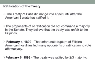 Ratification of the Treaty
 The Treaty of Paris did not go into effect until after the
American Senate has ratified it.
The proponents of of ratification did not command a majority
in the Senate. They believe that the treaty was unfair to the
Filipinos.
 February 4, 1899 - The unfortunate rupture of Filipino-
American hostilities led many opponents of ratification to vote
affirmatively.
February 6, 1899 - The treaty was ratified by 2/3 majority.
 