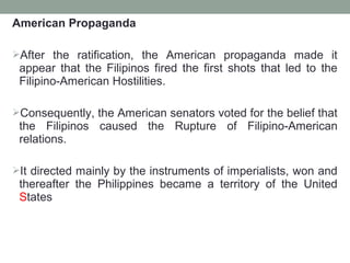 American Propaganda
After the ratification, the American propaganda made it
appear that the Filipinos fired the first shots that led to the
Filipino-American Hostilities.
Consequently, the American senators voted for the belief that
the Filipinos caused the Rupture of Filipino-American
relations.
It directed mainly by the instruments of imperialists, won and
thereafter the Philippines became a territory of the United
States
 