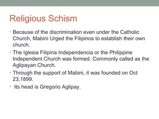Religious Schism
• Because of the discrimination even under the Catholic
Church, Mabini Urged the Filipinos to establish their own
church.
• The Iglesia Filipina Independencia or the Philippine
Independent Church was formed. Commonly called as the
Aglipayan Church.
• Through the support of Mabini, it was founded on Oct
23,1899.
• Its head is Gregorio Aglipay.
 