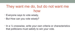 They want me do, but do not want me
how
• Everyone says to vote wisely,
• But How can you vote wisely?
• In a ½ crosswise, write your own criteria or characteristics
that politicians must satisfy to win your vote.
 