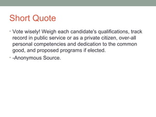 Short Quote
• Vote wisely! Weigh each candidate's qualifications, track
record in public service or as a private citizen, over-all
personal competencies and dedication to the common
good, and proposed programs if elected.
• -Anonymous Source.
 