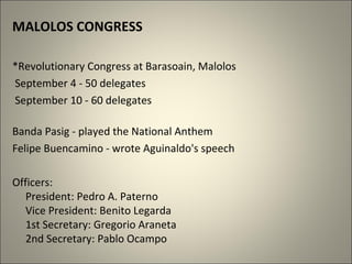 MALOLOS CONGRESS
*Revolutionary Congress at Barasoain, Malolos
September 4 - 50 delegates
September 10 - 60 delegates
Banda Pasig - played the National Anthem
Felipe Buencamino - wrote Aguinaldo's speech
Officers:
President: Pedro A. Paterno
Vice President: Benito Legarda
1st Secretary: Gregorio Araneta
2nd Secretary: Pablo Ocampo
 