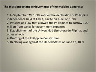 The most important achievements of the Malolos Congress:
1. In September 29, 1898, ratified the declaration of Philippine
independence held at Kawit, Cavite on June 12, 1898
2. Passage of a law that allowed the Philippines to borrow P 20
million from banks for government expenses
3. Establishment of the Universidad Literatura de Filipinas and
other schools
4. Drafting of the Philippine Constitution
5. Declaring war against the United States on June 12, 1899
 