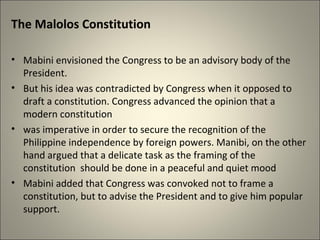 The Malolos Constitution
• Mabini envisioned the Congress to be an advisory body of the
President.
• But his idea was contradicted by Congress when it opposed to
draft a constitution. Congress advanced the opinion that a
modern constitution
• was imperative in order to secure the recognition of the
Philippine independence by foreign powers. Manibi, on the other
hand argued that a delicate task as the framing of the
constitution should be done in a peaceful and quiet mood
• Mabini added that Congress was convoked not to frame a
constitution, but to advise the President and to give him popular
support.
 