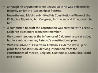 • although his arguments were unassailable he was defeated by
majority under the leadership of Paterno.
• Nevertheless, Mabini submitted his Constitutional Plane of the
Philippine Republic, but Congress, for the second time, overruled
him.
• A committee to draft the constitution was created, with Felipe G.
Calderon as its mort prominent member.
• the committee, under the influence of Calderon, also set aside,
but in a subtle manner, Paterno's constitutional plan
• With the advice of Cayettano Arellano, Calderon drew up his
plans for a constitution, deriving inspiration from the
constitutions of Mexico, Belgium, Guatemala, Costa Rica, Brazil
and France
 