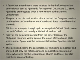 • A few other amendments were inserted in the draft constitution
before it was sent to Aguinaldo for approval. On January 21, 1899,
Aguinaldo promulgated what is now known as the Malolos
Constitution.
• The protracted discussions that characterized the Congress sessions
on the subject of whether or not Church and State should be united
showed:
• Filipinos as a people, though up in arms against Catholic Spain, were
not anti-Catholic but merely anti-clerical, and second,
• many of the delegates learned from the bitter lesson of the
Philippine history in voting against the union of Church and State
which, under Spain, was the fundamental basis of Spanish colonial
system.
• That decision became the cornerstone of Philippine democracy and
showed not only the nationalism and democratic orientation of
those who voted for the separation of Church and State, but also
their keen sense of history.
 