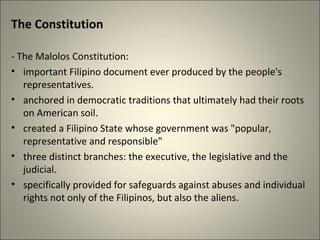 The Constitution
- The Malolos Constitution:
• important Filipino document ever produced by the people's
representatives.
• anchored in democratic traditions that ultimately had their roots
on American soil.
• created a Filipino State whose government was "popular,
representative and responsible"
• three distinct branches: the executive, the legislative and the
judicial.
• specifically provided for safeguards against abuses and individual
rights not only of the Filipinos, but also the aliens.
 
