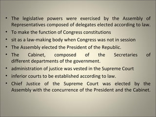 • The legislative powers were exercised by the Assembly of
Representatives composed of delegates elected according to law.
• To make the function of Congress constitutions
• sit as a law-making body when Congress was not in session
• The Assembly elected the President of the Republic.
• The Cabinet, composed of the Secretaries of
different departments of the government.
• administration of justice was vested in the Supreme Court
• inferior courts to be established according to law.
• Chief Justice of the Supreme Court was elected by the
Assembly with the concurrence of the President and the Cabinet.
 
