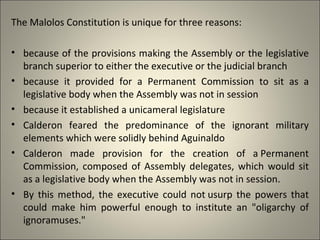 The Malolos Constitution is unique for three reasons:
• because of the provisions making the Assembly or the legislative
branch superior to either the executive or the judicial branch
• because it provided for a Permanent Commission to sit as a
legislative body when the Assembly was not in session
• because it established a unicameral legislature
• Calderon feared the predominance of the ignorant military
elements which were solidly behind Aguinaldo
• Calderon made provision for the creation of a Permanent
Commission, composed of Assembly delegates, which would sit
as a legislative body when the Assembly was not in session.
• By this method, the executive could not usurp the powers that
could make him powerful enough to institute an "oligarchy of
ignoramuses."
 