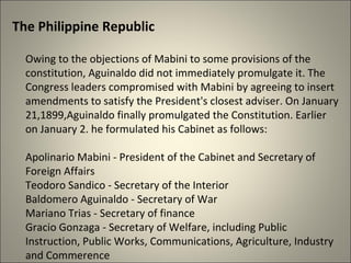 The Philippine Republic
Owing to the objections of Mabini to some provisions of the
constitution, Aguinaldo did not immediately promulgate it. The
Congress leaders compromised with Mabini by agreeing to insert
amendments to satisfy the President's closest adviser. On January
21,1899,Aguinaldo finally promulgated the Constitution. Earlier
on January 2. he formulated his Cabinet as follows:
Apolinario Mabini - President of the Cabinet and Secretary of
Foreign Affairs
Teodoro Sandico - Secretary of the Interior
Baldomero Aguinaldo - Secretary of War
Mariano Trias - Secretary of finance
Gracio Gonzaga - Secretary of Welfare, including Public
Instruction, Public Works, Communications, Agriculture, Industry
and Commerence
 