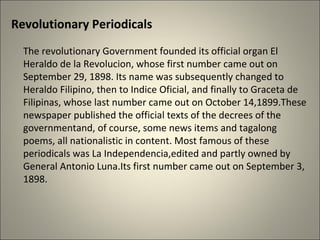 Revolutionary Periodicals
The revolutionary Government founded its official organ El
Heraldo de la Revolucion, whose first number came out on
September 29, 1898. Its name was subsequently changed to
Heraldo Filipino, then to Indice Oficial, and finally to Graceta de
Filipinas, whose last number came out on October 14,1899.These
newspaper published the official texts of the decrees of the
governmentand, of course, some news items and tagalong
poems, all nationalistic in content. Most famous of these
periodicals was La Independencia,edited and partly owned by
General Antonio Luna.Its first number came out on September 3,
1898.
 
