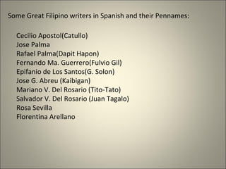 Some Great Filipino writers in Spanish and their Pennames:
Cecilio Apostol(Catullo)
Jose Palma
Rafael Palma(Dapit Hapon)
Fernando Ma. Guerrero(Fulvio Gil)
Epifanio de Los Santos(G. Solon)
Jose G. Abreu (Kaibigan)
Mariano V. Del Rosario (Tito-Tato)
Salvador V. Del Rosario (Juan Tagalo)
Rosa Sevilla
Florentina Arellano
 