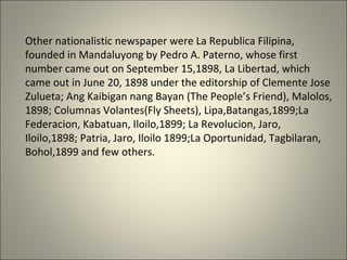 Other nationalistic newspaper were La Republica Filipina,
founded in Mandaluyong by Pedro A. Paterno, whose first
number came out on September 15,1898, La Libertad, which
came out in June 20, 1898 under the editorship of Clemente Jose
Zulueta; Ang Kaibigan nang Bayan (The People’s Friend), Malolos,
1898; Columnas Volantes(Fly Sheets), Lipa,Batangas,1899;La
Federacion, Kabatuan, Iloilo,1899; La Revolucion, Jaro,
Iloilo,1898; Patria, Jaro, Iloilo 1899;La Oportunidad, Tagbilaran,
Bohol,1899 and few others.
 