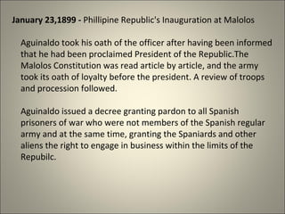 January 23,1899 - Phillipine Republic's Inauguration at Malolos
Aguinaldo took his oath of the officer after having been informed
that he had been proclaimed President of the Republic.The
Malolos Constitution was read article by article, and the army
took its oath of loyalty before the president. A review of troops
and procession followed.
Aguinaldo issued a decree granting pardon to all Spanish
prisoners of war who were not members of the Spanish regular
army and at the same time, granting the Spaniards and other
aliens the right to engage in business within the limits of the
Repubilc.
 