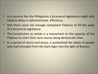 • in a country like the Philippines a bicameral legislature might only
need to delay in administrative efficiency.
• that there were not enough competent Filipinos to fill the seats
of a bicameral legislature.
• The Constitution as whole is a monument to the capacity of the
Filipinos to chart their own course along democratic lines.
• In a period of storm and stress, it symbolized the ideals of people
who had emerged from the Dark Ages into the light of Reason.
 