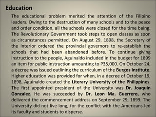 Education
The educational problem merited the attention of the Filipino
leaders. Owing to the destruction of many schools and to the peace
and order condition, all the schools were closed for the time being.
The Revolutionary Government took steps to open classes as soon
as circumstances permitted. On August 29, 1898, the Secretary of
the Interior ordered the provincial governors to re-establish the
schools that had been abandoned before. To continue giving
instruction to the people, Aguinaldo included in the budget for 1899
an item for public instruction amounting to P35,000. On October 24,
a decree was issued outlining the curriculum of the Burgos Institute.
Higher education was provided for when, in a decree of October 19,
1898, Aguinaldo created the Literary University of the Philippines.
The first appointed president of the University was Dr. Joaquin
Gonzalez. He was succeeded by Dr. Leon Ma. Guerrero, who
delivered the commencement address on September 29, 1899. The
University did not live long, for the conflict with the Americans led
its faculty and students to disperse.
 