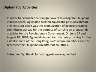Diplomatic Activities
In order to persuade the foreign Powers to recognize Philippine
independence, Aguinaldo created diplomatic positions abroad.
The first step taken was the promulgation of decrees creating
committees abroad for the purpose of carrying on propaganda
activities for the Revolutionary Government. On June 24 and
August 10, 1898, Aguinaldo issued two decrees providing for the
establishment of the Hong Kong Junta whose members were to
represent the Philippines in different countries.
• Subsequently, the diplomatic agents were appointed:
 