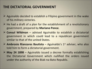 THE DICTATORIAL GOVERNMENT
 Aguinaldo decided to establish a Filipino government in the wake
of his military victories.
 He had a draft of a plan for the establishment of a revolutionary
government, prepared by Mariano Ponce.
 Consul Wildman – advised Aguinaldo to establish a dictatorial
government in which could lead to a republican government
similar to that of the united States.
 Ambrosio Rianzares Bautista – Aguinaldo’s 1st
adviser, who also
told him to form a dictatorial government.
 May 24 1898 – Aguinaldo issued a decree formally establishing
the Dictatorial Government which nullified the orders issued
under the authority of the Biak-na-Bato Republic.
 