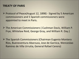 TREATY OF PARIS
 Protocol of Peace(August 12, 1898) - Signed by 5 American
commissioners and 5 Spanish commissioners were
appointed to meet in Paris.
 The American Commissioners ( Cushman Davis, William P.
Frye, Whitelaw Reid, George Gray, and William R. Day.)
 The Spanish Commissioners (Chairman Eugenio Montero
Rios, Bueneventura Abarzuza, Jose de Garnica, Wenceslao
Ramirez de Villa Urrutia, General Rafael Cerero)
 
