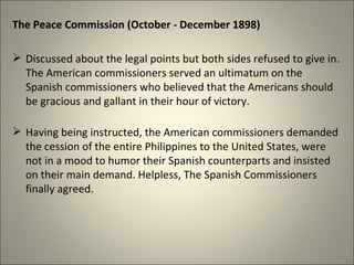 The Peace Commission (October - December 1898)
 Discussed about the legal points but both sides refused to give in.
The American commissioners served an ultimatum on the
Spanish commissioners who believed that the Americans should
be gracious and gallant in their hour of victory.
 Having being instructed, the American commissioners demanded
the cession of the entire Philippines to the United States, were
not in a mood to humor their Spanish counterparts and insisted
on their main demand. Helpless, The Spanish Commissioners
finally agreed.
 