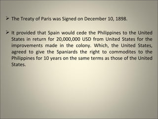  The Treaty of Paris was Signed on December 10, 1898.
 It provided that Spain would cede the Philippines to the United
States in return for 20,000,000 USD from United States for the
improvements made in the colony. Which, the United States,
agreed to give the Spaniards the right to commodites to the
Philippines for 10 years on the same terms as those of the United
States.
 