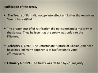 Ratification of the Treaty
 The Treaty of Paris did not go into effect until after the American
Senate has ratified it.
 The proponents of of ratification did not command a majority in
the Senate. They believe that the treaty was unfair to the
Filipinos.
 February 4, 1899 - The unfortunate rupture of Filipino-American
hostilities led many opponents of ratification to vote
affirmatively.
 February 6, 1899 - The treaty was ratified by 2/3 majority.
 