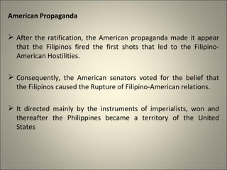 American Propaganda
 After the ratification, the American propaganda made it appear
that the Filipinos fired the first shots that led to the Filipino-
American Hostilities.
 Consequently, the American senators voted for the belief that
the Filipinos caused the Rupture of Filipino-American relations.
 It directed mainly by the instruments of imperialists, won and
thereafter the Philippines became a territory of the United
States
 