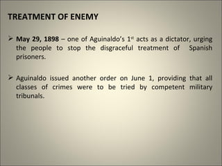 TREATMENT OF ENEMY
 May 29, 1898 – one of Aguinaldo’s 1st
acts as a dictator, urging
the people to stop the disgraceful treatment of Spanish
prisoners.
 Aguinaldo issued another order on June 1, providing that all
classes of crimes were to be tried by competent military
tribunals.
 