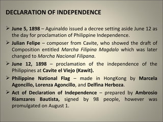 DECLARATION OF INDEPENDENCE
 June 5, 1898 – Aguinaldo issued a decree setting aside June 12 as
the day for proclamation of Philippine Independence.
 Julian Felipe – composer from Cavite, who showed the draft of
Composition entitled Marcha Filipina Magdalo which was later
changed to Marcha Nacional Filipana.
 June 12, 1898 – proclamation of the independence of the
Philippines at Cavite el Viejo (Kawit).
 Philippine National Flag – made in HongKong by Marcela
Agoncillo, Lorenza Agoncillo, and Delfina Herboza.
 Act of Declaration of Independence – prepared by Ambrosio
Riamzares Bautista, signed by 98 people, however was
promulgated on August 1.
 