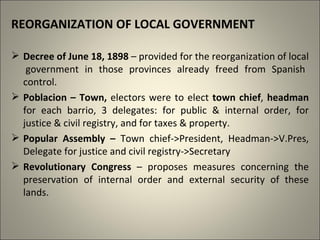 REORGANIZATION OF LOCAL GOVERNMENT
 Decree of June 18, 1898 – provided for the reorganization of local
government in those provinces already freed from Spanish
control.
 Poblacion – Town, electors were to elect town chief, headman
for each barrio, 3 delegates: for public & internal order, for
justice & civil registry, and for taxes & property.
 Popular Assembly – Town chief->President, Headman->V.Pres,
Delegate for justice and civil registry->Secretary
 Revolutionary Congress – proposes measures concerning the
preservation of internal order and external security of these
lands.
 