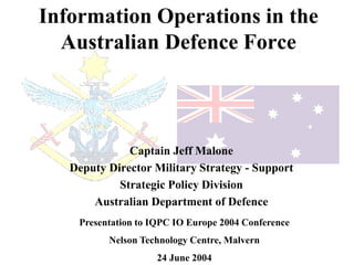 Information Operations in the
  Australian Defence Force



              Captain Jeff Malone
   Deputy Director Military Strategy - Support
            Strategic Policy Division
       Australian Department of Defence
    Presentation to IQPC IO Europe 2004 Conference
          Nelson Technology Centre, Malvern
                     24 June 2004
 