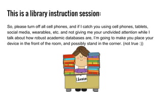 This is a library instruction session:
So, please turn off all cell phones, and if I catch you using cell phones, tablets,
social media, wearables, etc. and not giving me your undivided attention while I
talk about how robust academic databases are, I’m going to make you place your
device in the front of the room, and possibly stand in the corner. (not true :))
 