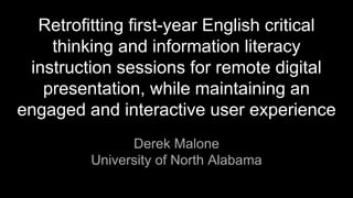 Retrofitting first-year English critical
thinking and information literacy
instruction sessions for remote digital
presentation, while maintaining an
engaged and interactive user experience
Derek Malone
University of North Alabama
 