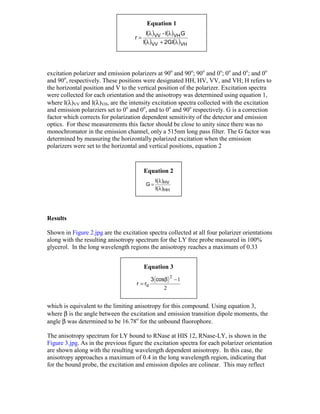 Equation 1
                                          I(λ )VV - I(λ )VH G
                                    r=
                                         I(λ )VV + 2GI(λ )VH




excitation polarizer and emission polarizers at 90o and 90o; 90o and 0o; 0o and 0o; and 0o
and 90o, respectively. These positions were designated HH, HV, VV, and VH; H refers to
the horizontal position and V to the vertical position of the polarizer. Excitation spectra
were collected for each orientation and the anisotropy was determined using equation 1,
where I(λ)VV and I(λ)VH, are the intensity excitation spectra collected with the excitation
and emission polarziers set to 0o and 0o, and to 0o and 90o respectively. G is a correction
factor which corrects for polarization dependent sensitivity of the detector and emission
optics. For these measurements this factor should be close to unity since there was no
monochromator in the emission channel, only a 515nm long pass filter. The G factor was
determined by measuring the horizontally polarized excitation when the emission
polarizers were set to the horizontal and vertical positions, equation 2


                                         Equation 2
                                               I(λ )HV
                                          G=
                                               I(λ )HH




Results

Shown in Figure 2.jpg are the excitation spectra collected at all four polarizer orientations
along with the resulting anisotropy spectrum for the LY free probe measured in 100%
glycerol. In the long wavelength regions the anisotropy reaches a maximum of 0.33


                                         Equation 3
                                                         2
                                              3 cosβ         −1
                                     r = ro
                                                   2


which is equivalent to the limiting anisotropy for this compound. Using equation 3,
where β is the angle between the excitation and emission transition dipole moments, the
angle β was determined to be 16.78o for the unbound fluorophore.

The anisotropy spectrum for LY bound to RNase at HIS 12, RNase-LY, is shown in the
Figure 3.jpg. As in the previous figure the excitation spectra for each polarizer orientation
are shown along with the resulting wavelength dependent anisotropy. In this case, the
anisotropy approaches a maximum of 0.4 in the long wavelength region, indicating that
for the bound probe, the excitation and emission dipoles are colinear. This may reflect
 