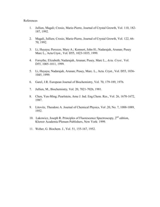 References

    1.   Jullien, Magali; Crosio, Marie-Pierre, Journal of Crystal Growth, Vol. 110, 182-
         187, 1992.

    2.   Magali, Jullien; Crosio, Marie-Pierre, Journal of Crystal Growth, Vol. 122, 66-
         70, 1992.

    3.   Li, Huyayu; Perozzo, Mary A.; Konnert, John H.; Nadarajah, Arunan; Pusey
         Marc L., Acta Cryst., Vol. D55, 1023-1035, 1999.

    4.   Forsythe, Elizabeth; Nadarajah, Arunan; Pusey, Marc L., Acta. Cryst., Vol.
         D55, 1005-1011, 1999.

    5.   Li, Huyayu; Nadarajah, Arunan; Pusey, Marc. L., Acta. Cryst., Vol. D55, 1036-
         1045, 1999.

    6.   Garel, J.R. European Journal of Biochemistry, Vol. 70, 179-189, 1976.

    7.   Jullien, M., Biochemistry, Vol. 20, 7021-7026, 1981.

    8.   Chen, Yen-Ming; Pearlstein, Arne J. Ind. Eng.Chem. Res., Vol. 26, 1670-1672,
         1987.

    9.   Litovitz, Theodore A. Journal of Chemical Physics, Vol .20, No. 7, 1088-1089,
         1952.

    10. Lakowicz, Joseph R. Principles of Fluorescence Spectroscopy, 2nd edition,
        Kluwer Academic/Plenum Publishers, New York: 1999.

    11. Weber, G. Biochem. J., Vol. 51, 155-167, 1952.
 