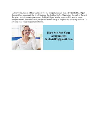 Maloney, Inc., has an odd dividend policy. The company has just paid a dividend of $3.50 per
share and has announced that it will increase the dividend by $4.50 per share for each of the next
five years, and then never pay another dividend. If you require a return of 11 percent on the
company's stock, how much will you pay for a share today? Complete the following analysis. Do
not hard code values in your calculations.
 
