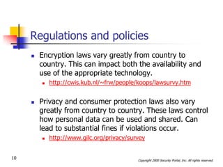 Regulations and policies
        Encryption laws vary greatly from country to
         country. This can impact both the availability and
         use of the appropriate technology.
            http://cwis.kub.nl/~frw/people/koops/lawsurvy.htm


        Privacy and consumer protection laws also vary
         greatly from country to country. These laws control
         how personal data can be used and shared. Can
         lead to substantial fines if violations occur.
            http://www.gilc.org/privacy/survey


10                                          Copyright 2000 Security Portal, Inc. All rights reserved.
 