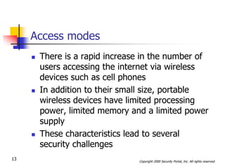 Access modes
        There is a rapid increase in the number of
         users accessing the internet via wireless
         devices such as cell phones
        In addition to their small size, portable
         wireless devices have limited processing
         power, limited memory and a limited power
         supply
        These characteristics lead to several
         security challenges
13                               Copyright 2000 Security Portal, Inc. All rights reserved.
 