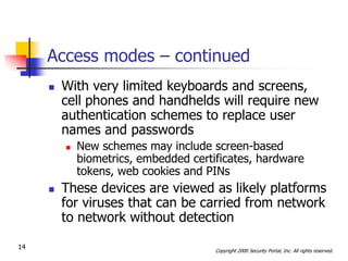 Access modes – continued
        With very limited keyboards and screens,
         cell phones and handhelds will require new
         authentication schemes to replace user
         names and passwords
            New schemes may include screen-based
             biometrics, embedded certificates, hardware
             tokens, web cookies and PINs
        These devices are viewed as likely platforms
         for viruses that can be carried from network
         to network without detection

14                                     Copyright 2000 Security Portal, Inc. All rights reserved.
 