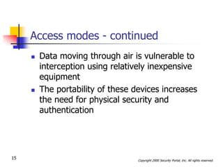 Access modes - continued
        Data moving through air is vulnerable to
         interception using relatively inexpensive
         equipment
        The portability of these devices increases
         the need for physical security and
         authentication




15                                 Copyright 2000 Security Portal, Inc. All rights reserved.
 