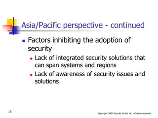 Asia/Pacific perspective - continued
        Factors inhibiting the adoption of
         security
            Lack of integrated security solutions that
             can span systems and regions
            Lack of awareness of security issues and
             solutions



18                                  Copyright 2000 Security Portal, Inc. All rights reserved.
 