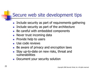 Secure web site development tips
        Include security as part of requirements gathering
        Include security as part of the architecture
        Be careful with embedded components
        Never trust incoming data
        Provide help to users
        Use code reviews
        Be aware of privacy and encryption laws
        Stay up-to-date on new risks, threat and
         vulnerabilities
        Document your security solution

23                                    Copyright 2000 Security Portal, Inc. All rights reserved.
 
