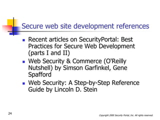 Secure web site development references
        Recent articles on SecurityPortal: Best
         Practices for Secure Web Development
         (parts I and II)
        Web Security & Commerce (O'Reilly
         Nutshell) by Simson Garfinkel, Gene
         Spafford
        Web Security: A Step-by-Step Reference
         Guide by Lincoln D. Stein


24                               Copyright 2000 Security Portal, Inc. All rights reserved.
 