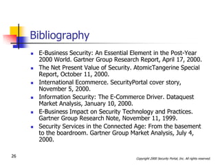 Bibliography
        E-Business Security: An Essential Element in the Post-Year
         2000 World. Gartner Group Research Report, April 17, 2000.
        The Net Present Value of Security. AtomicTangerine Special
         Report, October 11, 2000.
        International Ecommerce. SecurityPortal cover story,
         November 5, 2000.
        Information Security: The E-Commerce Driver. Dataquest
         Market Analysis, January 10, 2000.
        E-Business Impact on Security Technology and Practices.
         Gartner Group Research Note, November 11, 1999.
        Security Services in the Connected Age: From the basement
         to the boardroom. Gartner Group Market Analysis, July 4,
         2000.

26                                         Copyright 2000 Security Portal, Inc. All rights reserved.
 
