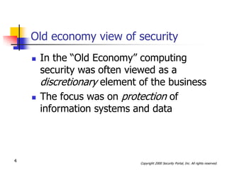 Old economy view of security
       In the “Old Economy” computing
        security was often viewed as a
        discretionary element of the business
       The focus was on protection of
        information systems and data



4                             Copyright 2000 Security Portal, Inc. All rights reserved.
 