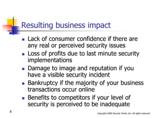 Resulting business impact
       Lack of consumer confidence if there are
        any real or perceived security issues
       Loss of profits due to last minute security
        implementations
       Damage to image and reputation if you
        have a visible security incident
       Bankruptcy if the majority of your business
        transactions occur online
       Benefits to competitors if your level of
        security is perceived to be inadequate
8                                Copyright 2000 Security Portal, Inc. All rights reserved.
 