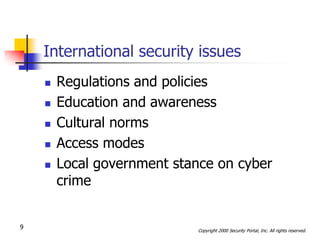 International security issues
       Regulations and policies
       Education and awareness
       Cultural norms
       Access modes
       Local government stance on cyber
        crime


9                            Copyright 2000 Security Portal, Inc. All rights reserved.
 