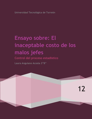 Universidad Tecnológica de Torreón




Ensayo sobre: El
inaceptable costo de los
malos jefes
Control del proceso estadístico
Laura Anguiano Acosta 3”B”




                                     12
 