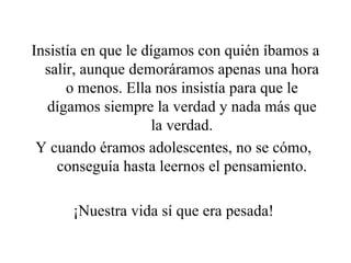 Insistía en que le dígamos con quién íbamos a salir, aunque demoráramos apenas una hora o menos. Ella nos insistía para que le dígamos siempre la verdad y nada más que la verdad. Y cuando éramos adolescentes, no se cómo,  conseguía hasta leernos el pensamiento. ¡Nuestra vida sí que era pesada!  